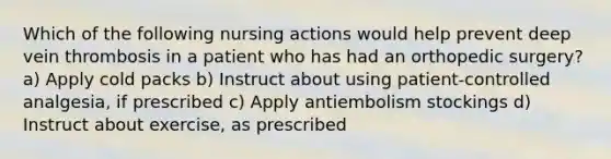 Which of the following nursing actions would help prevent deep vein thrombosis in a patient who has had an orthopedic surgery? a) Apply cold packs b) Instruct about using patient-controlled analgesia, if prescribed c) Apply antiembolism stockings d) Instruct about exercise, as prescribed