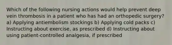 Which of the following nursing actions would help prevent deep vein thrombosis in a patient who has had an orthopedic surgery? a) Applying antiembolism stockings b) Applying cold packs c) Instructing about exercise, as prescribed d) Instructing about using patient-controlled analgesia, if prescribed