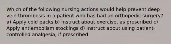 Which of the following nursing actions would help prevent deep vein thrombosis in a patient who has had an orthopedic surgery? a) Apply cold packs b) Instruct about exercise, as prescribed c) Apply antiembolism stockings d) Instruct about using patient-controlled analgesia, if prescribed