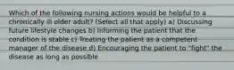 Which of the following nursing actions would be helpful to a chronically ill older adult? (Select all that apply) a) Discussing future lifestyle changes b) Informing the patient that the condition is stable c) Treating the patient as a competent manager of the disease d) Encouraging the patient to "fight" the disease as long as possible