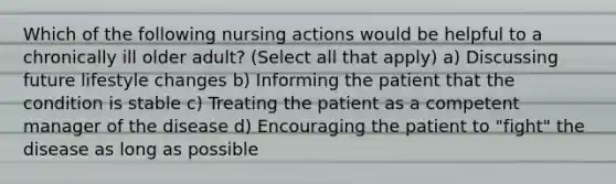 Which of the following nursing actions would be helpful to a chronically ill older adult? (Select all that apply) a) Discussing future lifestyle changes b) Informing the patient that the condition is stable c) Treating the patient as a competent manager of the disease d) Encouraging the patient to "fight" the disease as long as possible