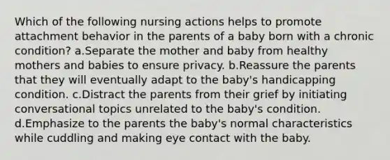 Which of the following nursing actions helps to promote attachment behavior in the parents of a baby born with a chronic condition? a.Separate the mother and baby from healthy mothers and babies to ensure privacy. b.Reassure the parents that they will eventually adapt to the baby's handicapping condition. c.Distract the parents from their grief by initiating conversational topics unrelated to the baby's condition. d.Emphasize to the parents the baby's normal characteristics while cuddling and making eye contact with the baby.