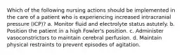 Which of the following nursing actions should be implemented in the care of a patient who is experiencing increased intracranial pressure (ICP)? a. Monitor fluid and electrolyte status astutely. b. Position the patient in a high Fowler's position. c. Administer vasoconstrictors to maintain cerebral perfusion. d. Maintain physical restraints to prevent episodes of agitation.