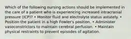 Which of the following nursing actions should be implemented in the care of a patient who is experiencing increased intracranial pressure (ICP)? • Monitor fluid and electrolyte status astutely. • Position the patient in a high Fowler's position. • Administer vasoconstrictors to maintain cerebral perfusion. • Maintain physical restraints to prevent episodes of agitation.