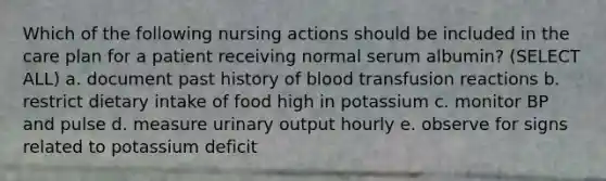 Which of the following nursing actions should be included in the care plan for a patient receiving normal serum albumin? (SELECT ALL) a. document past history of blood transfusion reactions b. restrict dietary intake of food high in potassium c. monitor BP and pulse d. measure urinary output hourly e. observe for signs related to potassium deficit