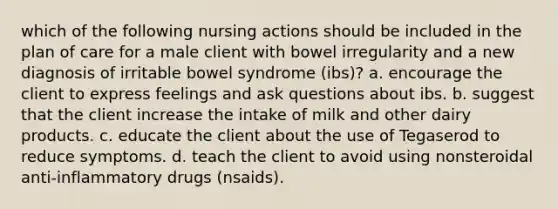 which of the following nursing actions should be included in the plan of care for a male client with bowel irregularity and a new diagnosis of irritable bowel syndrome (ibs)? a. encourage the client to express feelings and ask questions about ibs. b. suggest that the client increase the intake of milk and other dairy products. c. educate the client about the use of Tegaserod to reduce symptoms. d. teach the client to avoid using nonsteroidal anti-inflammatory drugs (nsaids).