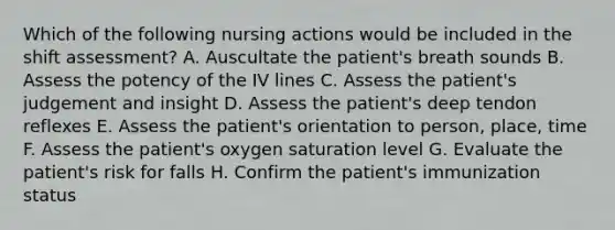 Which of the following nursing actions would be included in the shift assessment? A. Auscultate the patient's breath sounds B. Assess the potency of the IV lines C. Assess the patient's judgement and insight D. Assess the patient's deep tendon reflexes E. Assess the patient's orientation to person, place, time F. Assess the patient's oxygen saturation level G. Evaluate the patient's risk for falls H. Confirm the patient's immunization status