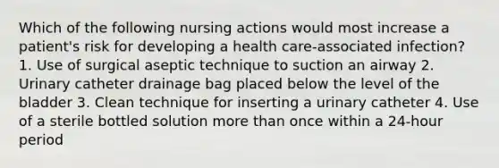 Which of the following nursing actions would most increase a patient's risk for developing a health care-associated infection? 1. Use of surgical aseptic technique to suction an airway 2. Urinary catheter drainage bag placed below the level of the bladder 3. Clean technique for inserting a urinary catheter 4. Use of a sterile bottled solution more than once within a 24-hour period