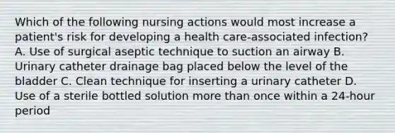 Which of the following nursing actions would most increase a patient's risk for developing a health care-associated infection? A. Use of surgical aseptic technique to suction an airway B. Urinary catheter drainage bag placed below the level of the bladder C. Clean technique for inserting a urinary catheter D. Use of a sterile bottled solution more than once within a 24-hour period