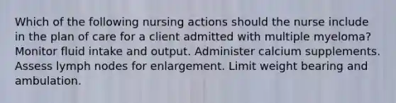 Which of the following nursing actions should the nurse include in the plan of care for a client admitted with multiple myeloma? Monitor fluid intake and output. Administer calcium supplements. Assess lymph nodes for enlargement. Limit weight bearing and ambulation.