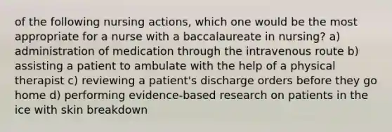 of the following nursing actions, which one would be the most appropriate for a nurse with a baccalaureate in nursing? a) administration of medication through the intravenous route b) assisting a patient to ambulate with the help of a physical therapist c) reviewing a patient's discharge orders before they go home d) performing evidence-based research on patients in the ice with skin breakdown