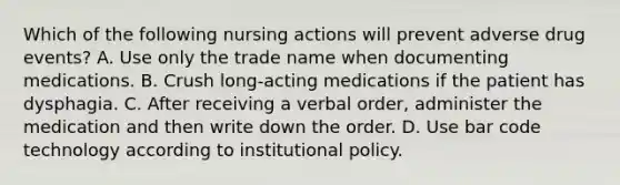 Which of the following nursing actions will prevent adverse drug events? A. Use only the trade name when documenting medications. B. Crush long-acting medications if the patient has dysphagia. C. After receiving a verbal order, administer the medication and then write down the order. D. Use bar code technology according to institutional policy.