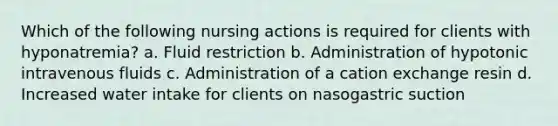 Which of the following nursing actions is required for clients with hyponatremia? a. Fluid restriction b. Administration of hypotonic intravenous fluids c. Administration of a cation exchange resin d. Increased water intake for clients on nasogastric suction