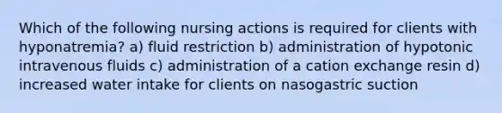 Which of the following nursing actions is required for clients with hyponatremia? a) fluid restriction b) administration of hypotonic intravenous fluids c) administration of a cation exchange resin d) increased water intake for clients on nasogastric suction