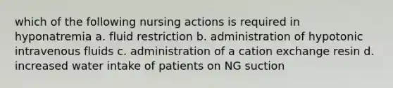 which of the following nursing actions is required in hyponatremia a. fluid restriction b. administration of hypotonic intravenous fluids c. administration of a cation exchange resin d. increased water intake of patients on NG suction