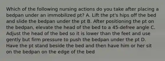 Which of the following nursing actions do you take after placing a bedpan under an immobilized pt? A. Lift the pt's hips off the bed and slide the bedpan under the pt B. After positioning the pt on the bedpan, elevate the head of the bed to a 45-defree angle C. Adjust the head of the bed so it is lower than the feet and use gently but firm pressure to push the bedpan under the pt D. Have the pt stand beside the bed and then have him or her sit on the bedpan on the edge of the bed