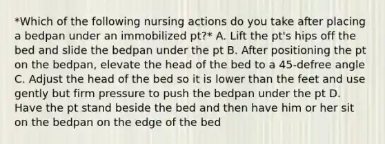 *Which of the following nursing actions do you take after placing a bedpan under an immobilized pt?* A. Lift the pt's hips off the bed and slide the bedpan under the pt B. After positioning the pt on the bedpan, elevate the head of the bed to a 45-defree angle C. Adjust the head of the bed so it is lower than the feet and use gently but firm pressure to push the bedpan under the pt D. Have the pt stand beside the bed and then have him or her sit on the bedpan on the edge of the bed