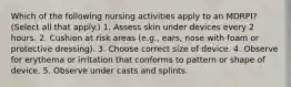 Which of the following nursing activities apply to an MDRPI? (Select all that apply.) 1. Assess skin under devices every 2 hours. 2. Cushion at risk areas (e.g., ears, nose with foam or protective dressing). 3. Choose correct size of device. 4. Observe for erythema or irritation that conforms to pattern or shape of device. 5. Observe under casts and splints.