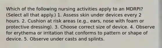 Which of the following nursing activities apply to an MDRPI? (Select all that apply.) 1. Assess skin under devices every 2 hours. 2. Cushion at risk areas (e.g., ears, nose with foam or protective dressing). 3. Choose correct size of device. 4. Observe for erythema or irritation that conforms to pattern or shape of device. 5. Observe under casts and splints.