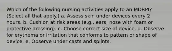 Which of the following nursing activities apply to an MDRPI? (Select all that apply.) a. Assess skin under devices every 2 hours. b. Cushion at risk areas (e.g., ears, nose with foam or protective dressing). c. Choose correct size of device. d. Observe for erythema or irritation that conforms to pattern or shape of device. e. Observe under casts and splints.