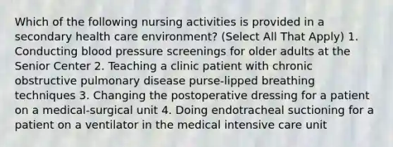 Which of the following nursing activities is provided in a secondary health care environment? (Select All That Apply) 1. Conducting blood pressure screenings for older adults at the Senior Center 2. Teaching a clinic patient with chronic obstructive pulmonary disease purse-lipped breathing techniques 3. Changing the postoperative dressing for a patient on a medical-surgical unit 4. Doing endotracheal suctioning for a patient on a ventilator in the medical intensive care unit