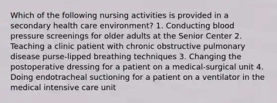 Which of the following nursing activities is provided in a secondary health care environment? 1. Conducting <a href='https://www.questionai.com/knowledge/kD0HacyPBr-blood-pressure' class='anchor-knowledge'>blood pressure</a> screenings for older adults at the Senior Center 2. Teaching a clinic patient with chronic obstructive pulmonary disease purse-lipped breathing techniques 3. Changing the postoperative dressing for a patient on a medical-surgical unit 4. Doing endotracheal suctioning for a patient on a ventilator in the medical intensive care unit