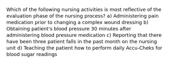 Which of the following nursing activities is most reflective of the evaluation phase of the nursing process? a) Administering pain medication prior to changing a complex wound dressing b) Obtaining patient's blood pressure 30 minutes after administering blood pressure medication c) Reporting that there have been three patient falls in the past month on the nursing unit d) Teaching the patient how to perform daily Accu-Cheks for blood sugar readings