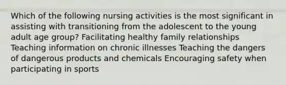 Which of the following nursing activities is the most significant in assisting with transitioning from the adolescent to the young adult age group? Facilitating healthy family relationships Teaching information on chronic illnesses Teaching the dangers of dangerous products and chemicals Encouraging safety when participating in sports