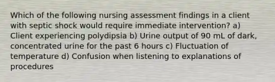 Which of the following nursing assessment findings in a client with septic shock would require immediate intervention? a) Client experiencing polydipsia b) Urine output of 90 mL of dark, concentrated urine for the past 6 hours c) Fluctuation of temperature d) Confusion when listening to explanations of procedures