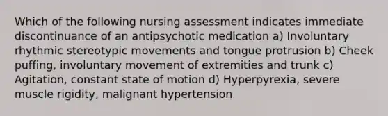 Which of the following nursing assessment indicates immediate discontinuance of an antipsychotic medication a) Involuntary rhythmic stereotypic movements and tongue protrusion b) Cheek puffing, involuntary movement of extremities and trunk c) Agitation, constant state of motion d) Hyperpyrexia, severe muscle rigidity, malignant hypertension