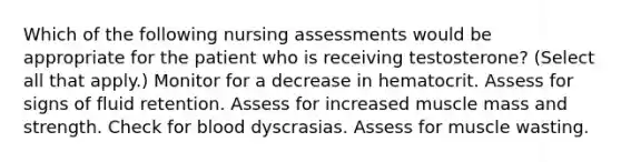 Which of the following nursing assessments would be appropriate for the patient who is receiving testosterone? (Select all that apply.) Monitor for a decrease in hematocrit. Assess for signs of fluid retention. Assess for increased muscle mass and strength. Check for blood dyscrasias. Assess for muscle wasting.