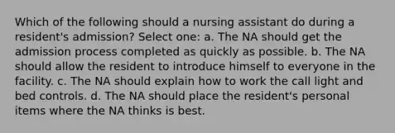 Which of the following should a nursing assistant do during a resident's admission? Select one: a. The NA should get the admission process completed as quickly as possible. b. The NA should allow the resident to introduce himself to everyone in the facility. c. The NA should explain how to work the call light and bed controls. d. The NA should place the resident's personal items where the NA thinks is best.