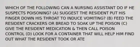 WHICH OF THE FOLLOWING CAN A NURSING ASSISTANT DO IF HE SUSPECTS POISONING? (A) SUGGEST THE RESIDENT PUT HIS FINGER DOWN HIS THROAT TO INDUCE VOMITING? (B) FEED THE RESIDENT CRACKERS OR BREAD TO SOAK UP THE POISON (C) GIVE THE RESIDENT MEDICATION & THEN CALL POISON CONTROL (D) LOOK FOR A CONTAINER THAT WILL HELP HIM FIND OUT WHAT THE RESIDENT TOOK OR ATE