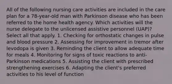 All of the following nursing care activities are included in the care plan for a 78-year-old man with Parkinson disease who has been referred to the home health agency. Which activities will the nurse delegate to the unlicensed assistive personnel (UAP)? Select all that apply. 1. Checking for orthostatic changes in pulse and blood pressure 2. Assessing for improvement in tremor after levodopa is given 3. Reminding the client to allow adequate time for meals 4. Monitoring for signs of toxic reactions to anti-Parkinson medications 5. Assisting the client with prescribed strengthening exercises 6. Adapting the client's preferred activities to his level of function