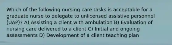 Which of the following nursing care tasks is acceptable for a graduate nurse to delegate to unlicensed assistive personnel (UAP)? A) Assisting a client with ambulation B) Evaluation of nursing care delivered to a client C) Initial and ongoing assessments D) Development of a client teaching plan