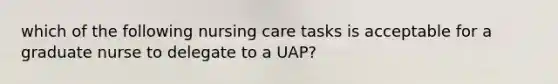 which of the following nursing care tasks is acceptable for a graduate nurse to delegate to a UAP?