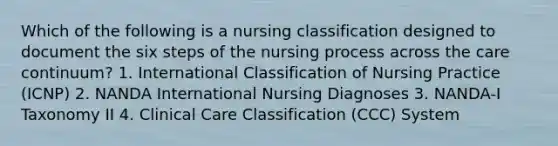 Which of the following is a nursing classification designed to document the six steps of the nursing process across the care continuum? 1. International Classification of Nursing Practice (ICNP) 2. NANDA International Nursing Diagnoses 3. NANDA-I Taxonomy II 4. Clinical Care Classification (CCC) System