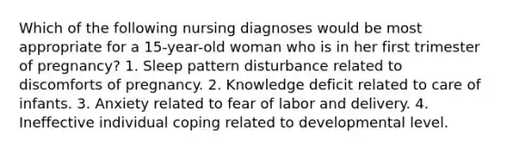 Which of the following nursing diagnoses would be most appropriate for a 15-year-old woman who is in her first trimester of pregnancy? 1. Sleep pattern disturbance related to discomforts of pregnancy. 2. Knowledge deficit related to care of infants. 3. Anxiety related to fear of labor and delivery. 4. Ineffective individual coping related to developmental level.