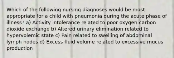 Which of the following nursing diagnoses would be most appropriate for a child with pneumonia during the acute phase of illness? a) Activity intolerance related to poor oxygen-carbon dioxide exchange b) Altered urinary elimination related to hypervolemic state c) Pain related to swelling of abdominal lymph nodes d) Excess fluid volume related to excessive mucus production