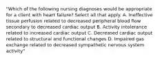 "Which of the following nursing diagnoses would be appropriate for a client with heart failure? Select all that apply. A. Ineffective tissue perfusion related to decreased peripheral blood flow secondary to decreased cardiac output B. Activity intolerance related to increased cardiac output C. Decreased cardiac output related to structural and functional changes D. Impaired gas exchange related to decreased sympathetic nervous system activity"