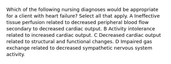 Which of the following nursing diagnoses would be appropriate for a client with heart failure? Select all that apply. A Ineffective tissue perfusion related to decreased peripheral blood flow secondary to decreased cardiac output. B Activity intolerance related to increased cardiac output. C Decreased cardiac output related to structural and functional changes. D Impaired gas exchange related to decreased sympathetic nervous system activity.