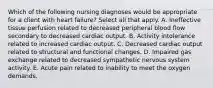 Which of the following nursing diagnoses would be appropriate for a client with heart failure? Select all that apply. A. Ineffective tissue perfusion related to decreased peripheral blood flow secondary to decreased cardiac output. B. Activity intolerance related to increased cardiac output. C. Decreased cardiac output related to structural and functional changes. D. Impaired gas exchange related to decreased sympathetic nervous system activity. E. Acute pain related to inability to meet the oxygen demands.