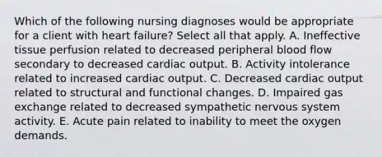 Which of the following nursing diagnoses would be appropriate for a client with heart failure? Select all that apply. A. Ineffective tissue perfusion related to decreased peripheral blood flow secondary to decreased cardiac output. B. Activity intolerance related to increased cardiac output. C. Decreased cardiac output related to structural and functional changes. D. Impaired gas exchange related to decreased sympathetic nervous system activity. E. Acute pain related to inability to meet the oxygen demands.