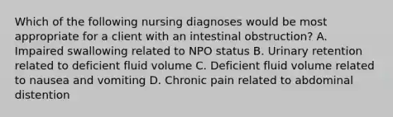 Which of the following nursing diagnoses would be most appropriate for a client with an intestinal obstruction? A. Impaired swallowing related to NPO status B. Urinary retention related to deficient fluid volume C. Deficient fluid volume related to nausea and vomiting D. Chronic pain related to abdominal distention