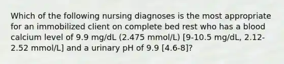 Which of the following nursing diagnoses is the most appropriate for an immobilized client on complete bed rest who has a blood calcium level of 9.9 mg/dL (2.475 mmol/L) [9-10.5 mg/dL, 2.12-2.52 mmol/L] and a urinary pH of 9.9 [4.6-8]?