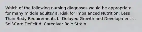 Which of the following nursing diagnoses would be appropriate for many middle adults? a. Risk for Imbalanced Nutrition: Less Than Body Requirements b. Delayed Growth and Development c. Self-Care Deficit d. Caregiver Role Strain