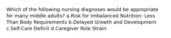 Which of the following nursing diagnoses would be appropriate for many middle adults? a.Risk for Imbalanced Nutrition: Less Than Body Requirements b.Delayed Growth and Development c.Self-Care Deficit d.Caregiver Role Strain