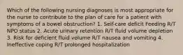 Which of the following nursing diagnoses is most appropriate for the nurse to contribute to the plan of care for a patient with symptoms of a bowel obstruction? 1. Self-care deficit Feeding R/T NPO status 2. Acute urinary retention R/T fluid volume depletion 3. Risk for deficient fluid volume R/T nausea and vomiting 4. Ineffective coping R/T prolonged hospitalization