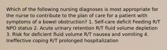 Which of the following nursing diagnoses is most appropriate for the nurse to contribute to the plan of care for a patient with symptoms of a bowel obstruction? 1. Self-care deficit Feeding R/T NPO status 2. Acute urinary retention R/T fluid volume depletion 3. Risk for deficient fluid volume R/T nausea and vomiting 4. Ineffective coping R/T prolonged hospitalization