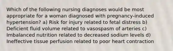 Which of the following nursing diagnoses would be most appropriate for a woman diagnosed with pregnancy-induced hypertension? a) Risk for injury related to fetal distress b) Deficient fluid volume related to vasospasm of arteries c) Imbalanced nutrition related to decreased sodium levels d) Ineffective tissue perfusion related to poor heart contraction